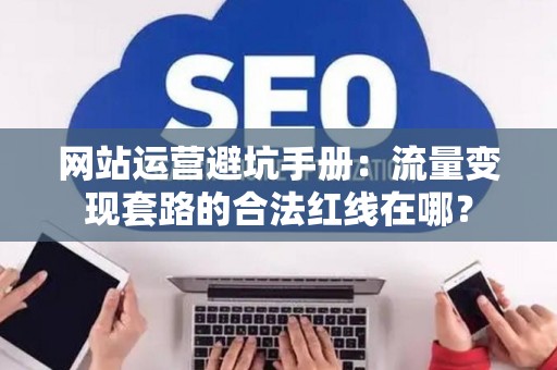 网站运营避坑手册：流量变现套路的合法红线在哪？